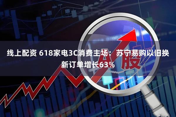 线上配资 618家电3C消费主场：苏宁易购以旧换新订单增长63%