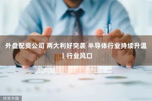 外盘配资公司 两大利好突袭 半导体行业持续升温丨行业风口