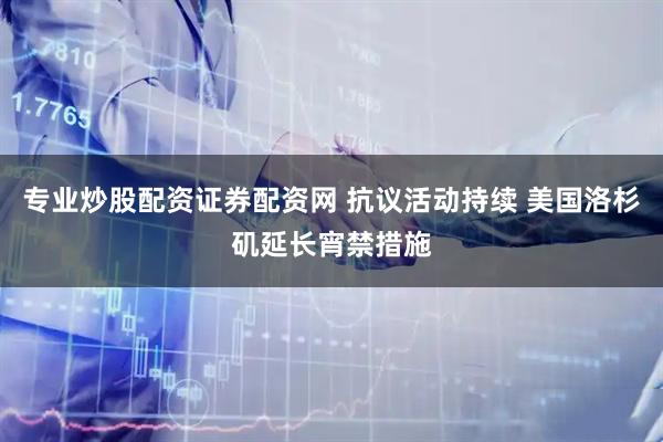 专业炒股配资证券配资网 抗议活动持续 美国洛杉矶延长宵禁措施