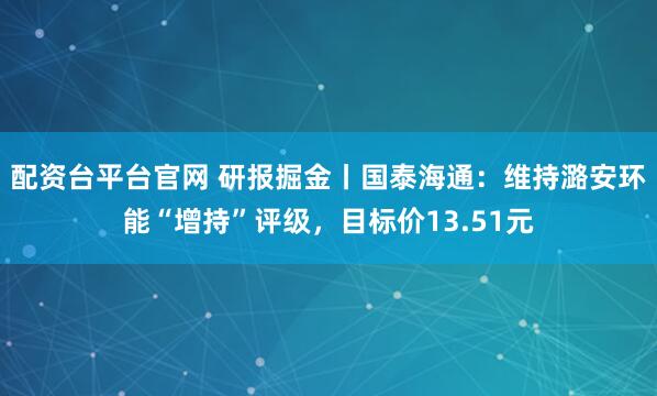 配资台平台官网 研报掘金丨国泰海通：维持潞安环能“增持”评级，目标价13.51元