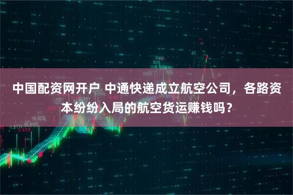 中国配资网开户 中通快递成立航空公司，各路资本纷纷入局的航空货运赚钱吗？