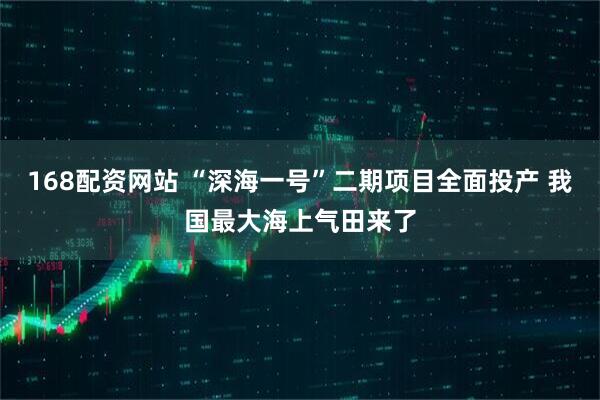 168配资网站 “深海一号”二期项目全面投产 我国最大海上气田来了