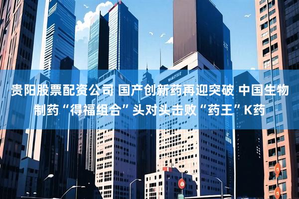 贵阳股票配资公司 国产创新药再迎突破 中国生物制药“得福组合”头对头击败“药王”K药