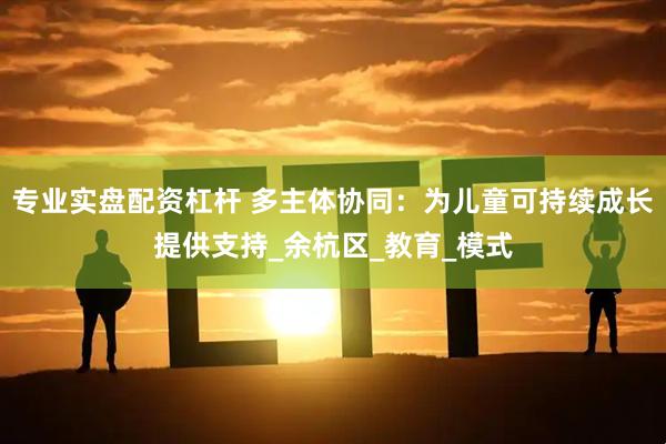 专业实盘配资杠杆 多主体协同：为儿童可持续成长提供支持_余杭区_教育_模式
